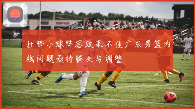 杜锋小球阵容效果不佳广东男篮内线问题亟待解决与调整