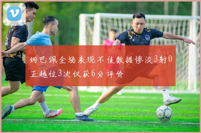 姆巴佩全场表现不佳数据惨淡3射0正越位3次仅获6分评价