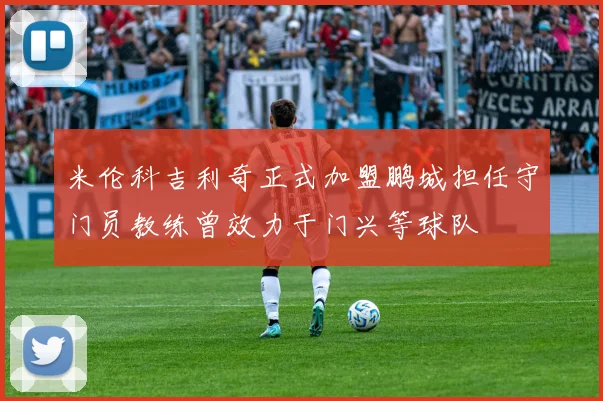 米伦科吉利奇正式加盟鹏城担任守门员教练曾效力于门兴等球队