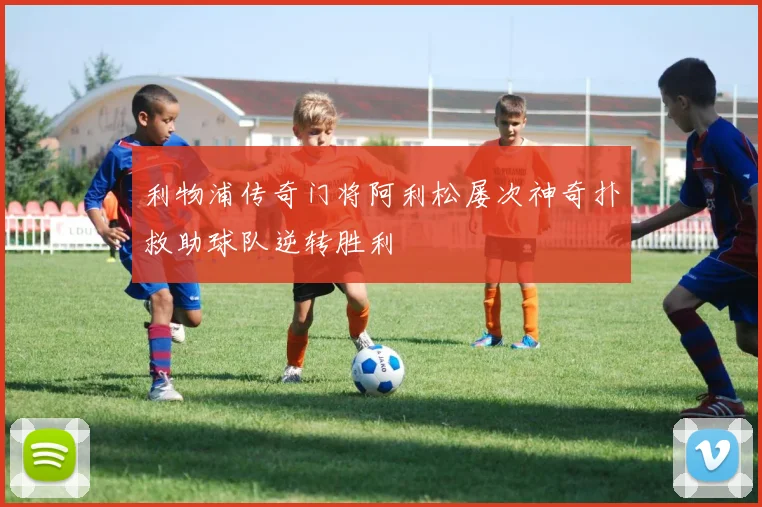 利物浦传奇门将阿利松屡次神奇扑救助球队逆转胜利