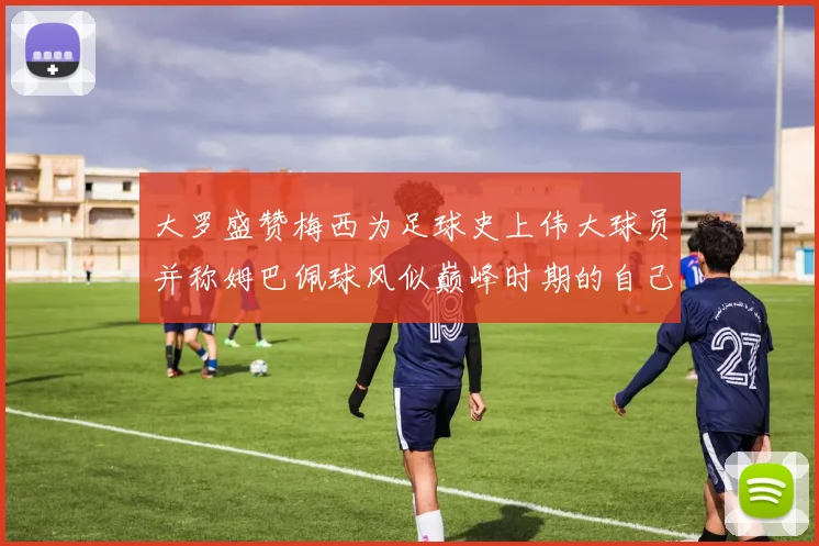 大罗盛赞梅西为足球史上伟大球员并称姆巴佩球风似巅峰时期的自己