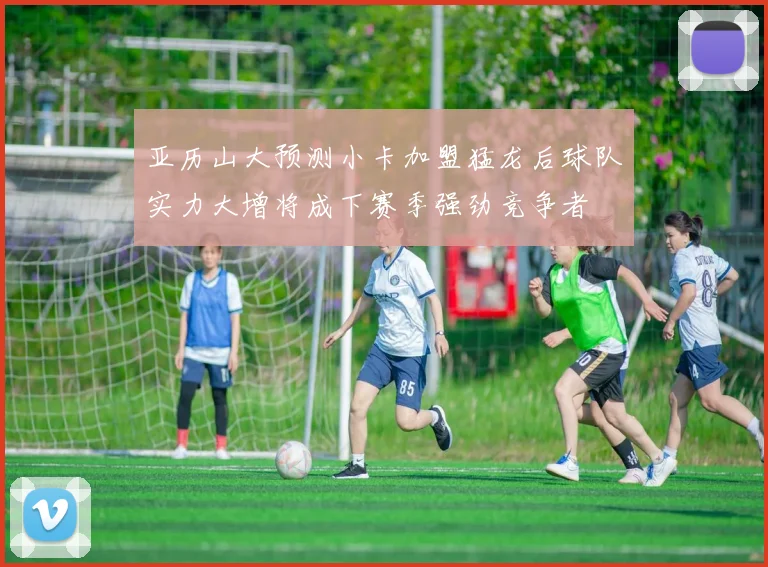 亚历山大预测小卡加盟猛龙后球队实力大增将成下赛季强劲竞争者