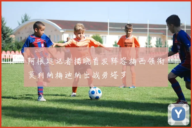 阿根廷记者揭晓首发阵容梅西领衔莫利纳梅迪纳出战劳塔罗