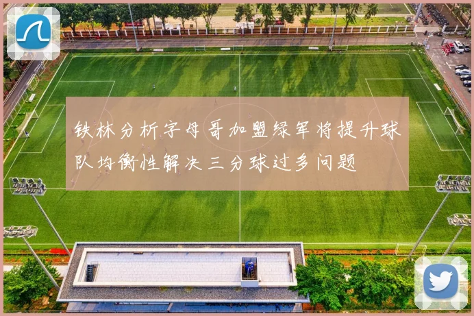 铁林分析字母哥加盟绿军将提升球队均衡性解决三分球过多问题