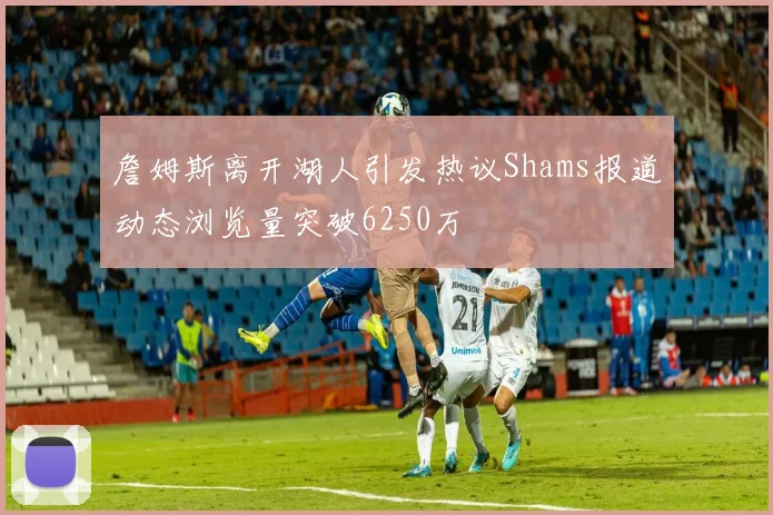 詹姆斯离开湖人引发热议Shams报道动态浏览量突破6250万