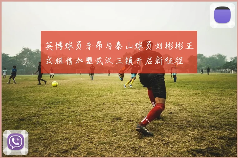 英博球员李昂与泰山球员刘彬彬正式租借加盟武汉三镇开启新征程