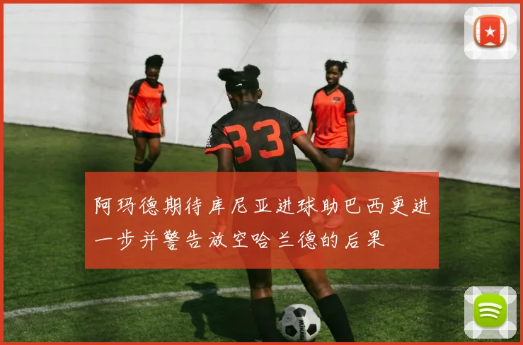 阿玛德期待库尼亚进球助巴西更进一步并警告放空哈兰德的后果