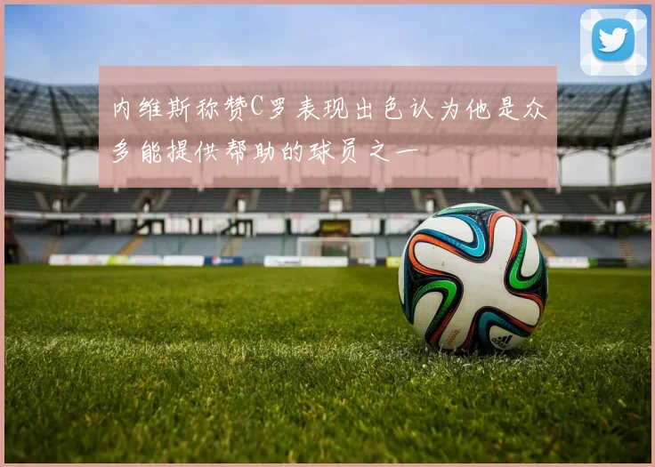 内维斯称赞C罗表现出色认为他是众多能提供帮助的球员之一
