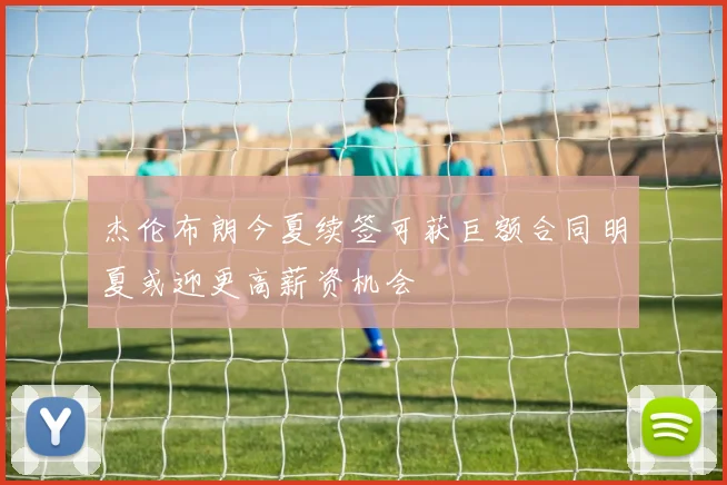 杰伦布朗今夏续签可获巨额合同明夏或迎更高薪资机会