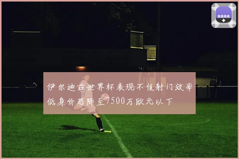 伊尔迪兹世界杯表现不佳射门效率低身价恐降至7500万欧元以下
