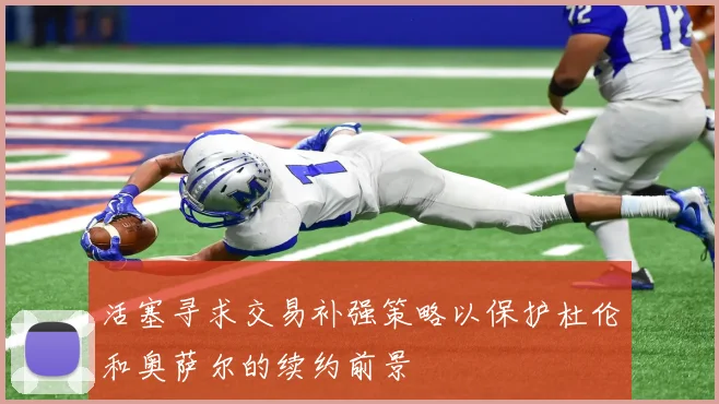 活塞寻求交易补强策略以保护杜伦和奥萨尔的续约前景