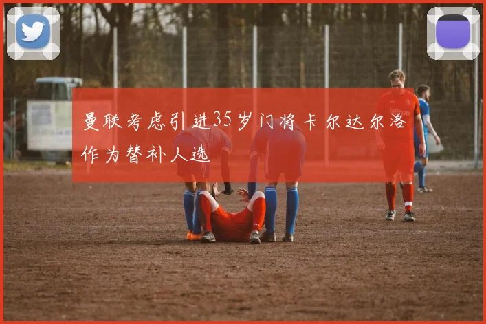 曼联考虑引进35岁门将卡尔达尔洛作为替补人选