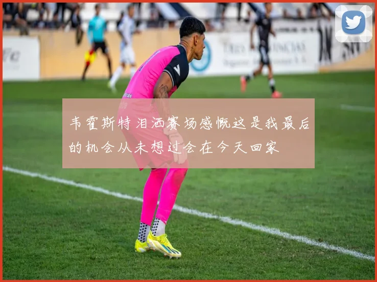 韦霍斯特泪洒赛场感慨这是我最后的机会从未想过会在今天回家