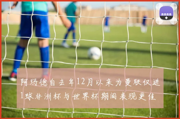 阿玛德自去年12月以来为曼联仅进1球非洲杯与世界杯期间表现更佳
