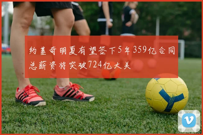 约基奇明夏有望签下5年359亿合同总薪资将突破724亿大关