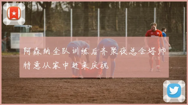 阿森纳全队训练后齐聚夜总会塔帅特意从家中赶来庆祝
